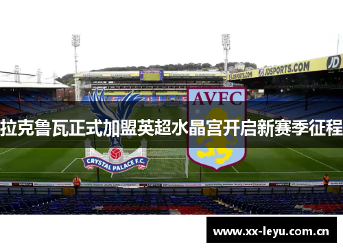 拉克鲁瓦正式加盟英超水晶宫开启新赛季征程 拉克鲁瓦正式加盟英超水晶宫开启新赛季征程