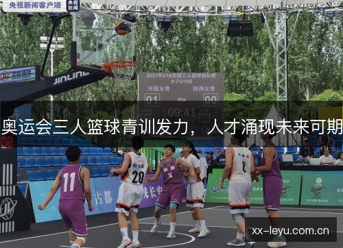 奥运会三人篮球青训发力,人才涌现未来可期 奥运会三人篮球青训发力,人才涌现未来可期