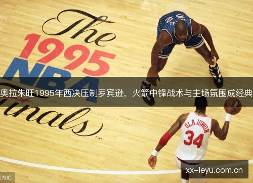 奥拉朱旺1995年西决压制罗宾逊,火箭中锋战术与主场氛围成经典 奥拉朱旺1995年西决压制罗宾逊,火箭中锋战术与主场氛围成经典